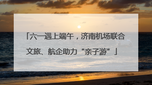 六一遇上端午，济南机场联合文旅、航企助力“亲子游”