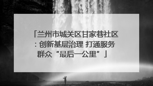 兰州市城关区甘家巷社区：创新基层治理 打通服务群众“最后一公里”