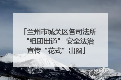 兰州市城关区各司法所“组团出道” 安全法治宣传“花式”出圈