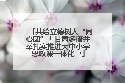 共绘立德树人“同心圆”！甘肃多措并举扎实推进大中小学思政课一体化→