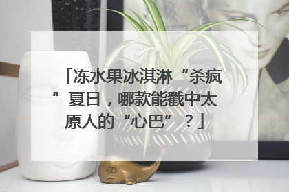 冻水果冰淇淋“杀疯”夏日，哪款能戳中太原人的“心巴”？
