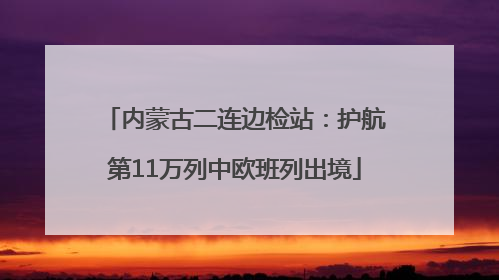 内蒙古二连边检站：护航第11万列中欧班列出境