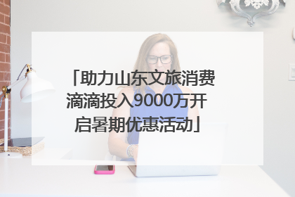助力山东文旅消费 滴滴投入9000万开启暑期优惠活动