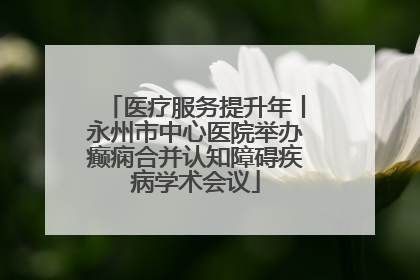 医疗服务提升年丨永州市中心医院举办癫痫合并认知障碍疾病学术会议