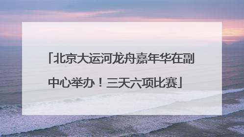 北京大运河龙舟嘉年华在副中心举办！三天六项比赛