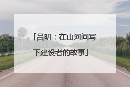 吕明：在山河间写下建设者的故事