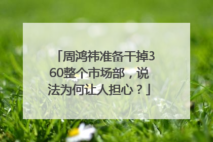 周鸿祎准备干掉360整个市场部，说法为何让人担心？