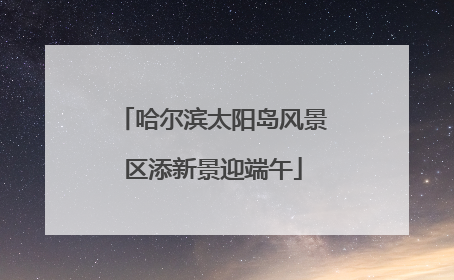 哈尔滨太阳岛风景区添新景迎端午