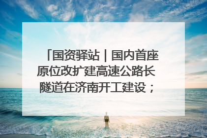 国资驿站｜国内首座原位改扩建高速公路长隧道在济南开工建设；国家能源集团一技术达国际领先水平