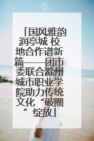 国风雅韵润亭城 校地合作谱新篇——团市委联合滁州城市职业学院助力传统文化“破圈”绽放