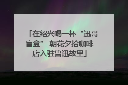 在绍兴喝一杯“迅哥盲盒” 朝花夕拾咖啡店入驻鲁迅故里