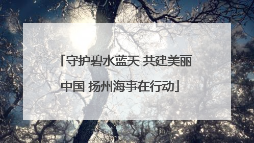 守护碧水蓝天 共建美丽中国 扬州海事在行动