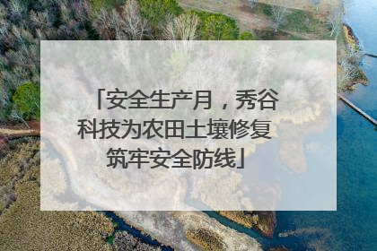 安全生产月，秀谷科技为农田土壤修复筑牢安全防线