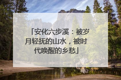 安化六步溪：被岁月轻抚的山水，被时代唤醒的乡愁