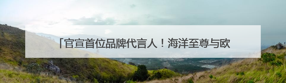 官宣首位品牌代言人！海洋至尊与欧豪共揭男士控油护肤“掌控力”法则