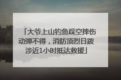 大爷上山钓鱼踩空摔伤动弹不得，消防顶烈日跋涉近1小时抵达救援