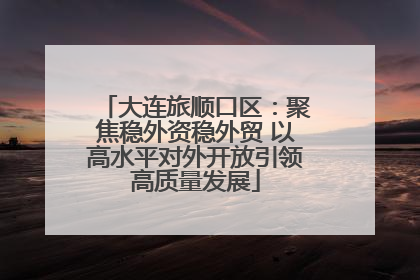 大连旅顺口区：聚焦稳外资稳外贸 以高水平对外开放引领高质量发展