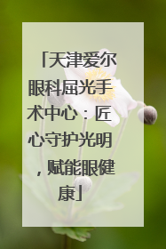 天津爱尔眼科屈光手术中心：匠心守护光明，赋能眼健康