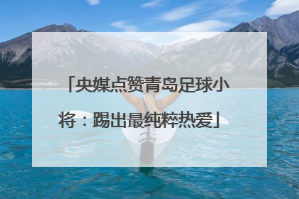 央媒点赞青岛足球小将：踢出最纯粹热爱