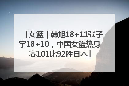 女篮｜韩旭18+11张子宇18+10，中国女篮热身赛101比92胜日本