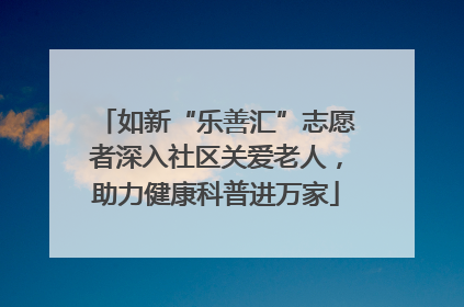 如新“乐善汇”志愿者深入社区关爱老人，助力健康科普进万家