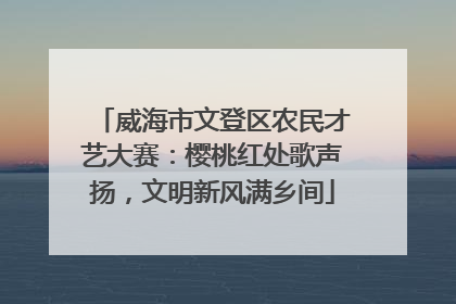 威海市文登区农民才艺大赛：樱桃红处歌声扬，文明新风满乡间