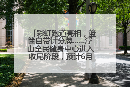 彩虹跑道亮相，篮筐自带计分牌……浮山全民健身中心进入收尾阶段，预计6月30日试运营