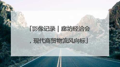 影像记录｜廊坊经洽会，现代商贸物流风向标