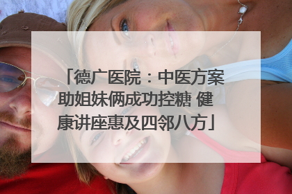 德广医院：中医方案助姐妹俩成功控糖 健康讲座惠及四邻八方