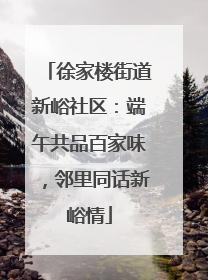 徐家楼街道新峪社区：端午共品百家味，邻里同话新峪情