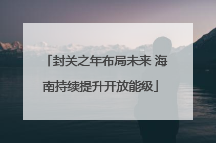 封关之年布局未来 海南持续提升开放能级