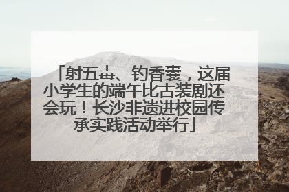 射五毒、钓香囊，这届小学生的端午比古装剧还会玩！长沙非遗进校园传承实践活动举行