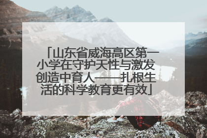 山东省威海高区第一小学在守护天性与激发创造中育人——扎根生活的科学教育更有效