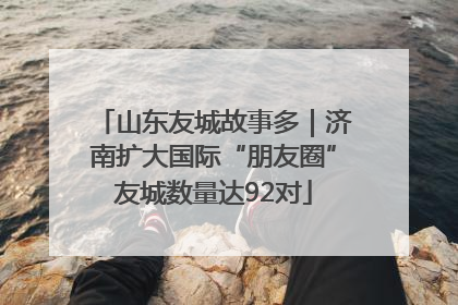 山东友城故事多｜济南扩大国际“朋友圈”友城数量达92对