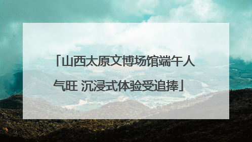 山西太原文博场馆端午人气旺 沉浸式体验受追捧