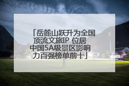岳麓山跃升为全国顶流文旅IP 位居中国5A级景区影响力百强榜单前十