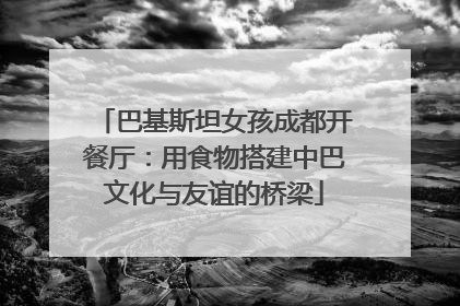 巴基斯坦女孩成都开餐厅：用食物搭建中巴文化与友谊的桥梁