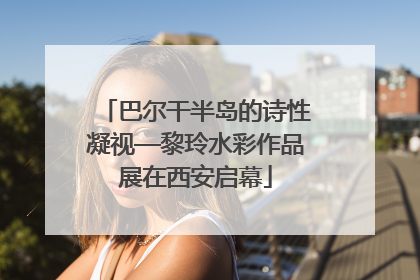 巴尔干半岛的诗性凝视—黎玲水彩作品展在西安启幕