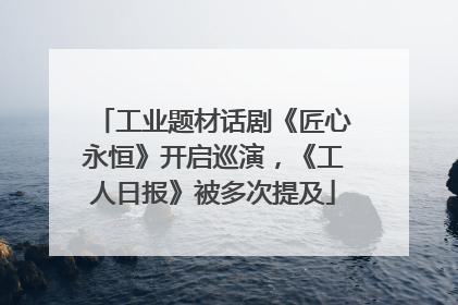 工业题材话剧《匠心永恒》开启巡演，《工人日报》被多次提及