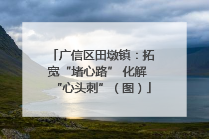 广信区田墩镇：拓宽“堵心路” 化解“心头刺”（图）