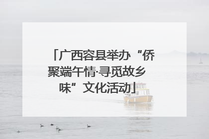 广西容县举办“侨聚端午情·寻觅故乡味”文化活动