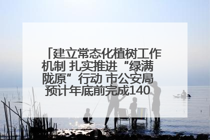建立常态化植树工作机制 扎实推进“绿满陇原”行动 市公安局预计年底前完成1402亩绿化任务