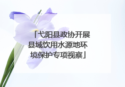 弋阳县政协开展县域饮用水源地环境保护专项视察