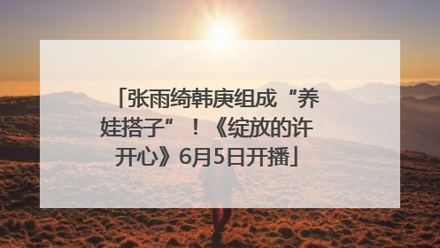张雨绮韩庚组成“养娃搭子”！《绽放的许开心》6月5日开播