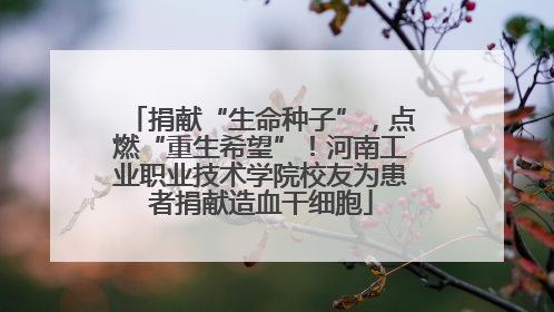 捐献“生命种子”，点燃“重生希望”！河南工业职业技术学院校友为患者捐献造血干细胞