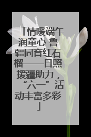 情暖端午润童心 鲁疆同育红石榴——日照援疆助力，“六一”活动丰富多彩