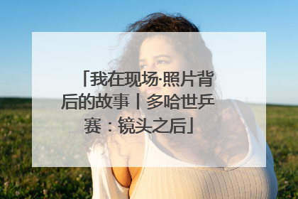 我在现场·照片背后的故事丨多哈世乒赛：镜头之后