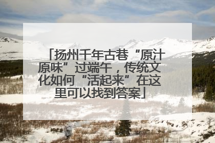 扬州千年古巷“原汁原味”过端午，传统文化如何“活起来”在这里可以找到答案
