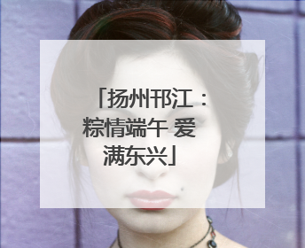 扬州邗江：粽情端午 爱满东兴