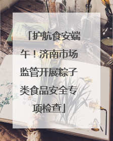 护航食安端午！济南市场监管开展粽子类食品安全专项检查